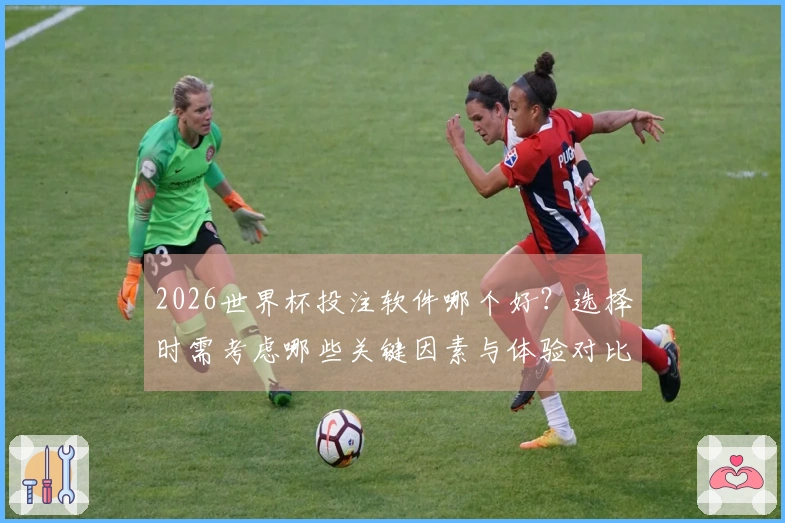 2026世界杯投注软件哪个好？选择时需考虑哪些关键因素与体验对比